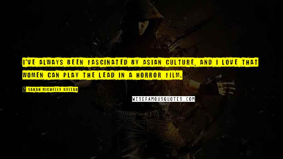 Sarah Michelle Gellar Quotes: I've always been fascinated by Asian culture, and I love that women can play the lead in a horror film.