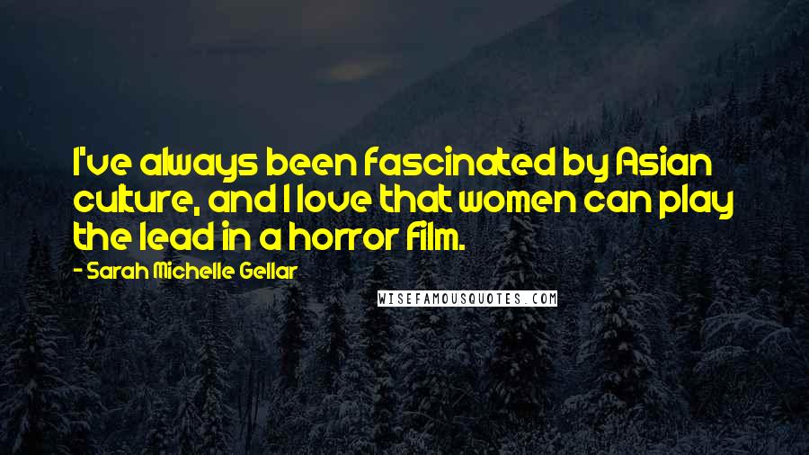 Sarah Michelle Gellar Quotes: I've always been fascinated by Asian culture, and I love that women can play the lead in a horror film.