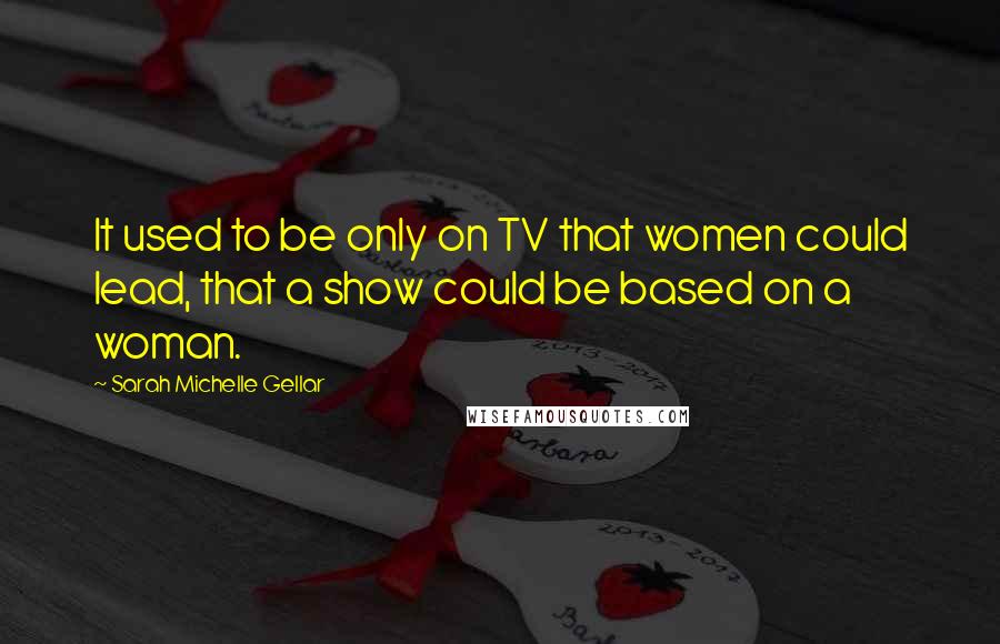 Sarah Michelle Gellar Quotes: It used to be only on TV that women could lead, that a show could be based on a woman.