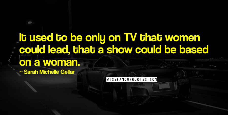 Sarah Michelle Gellar Quotes: It used to be only on TV that women could lead, that a show could be based on a woman.