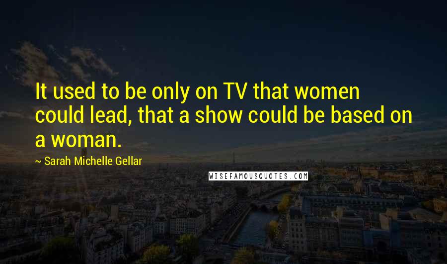 Sarah Michelle Gellar Quotes: It used to be only on TV that women could lead, that a show could be based on a woman.