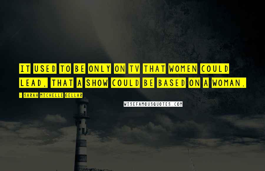 Sarah Michelle Gellar Quotes: It used to be only on TV that women could lead, that a show could be based on a woman.