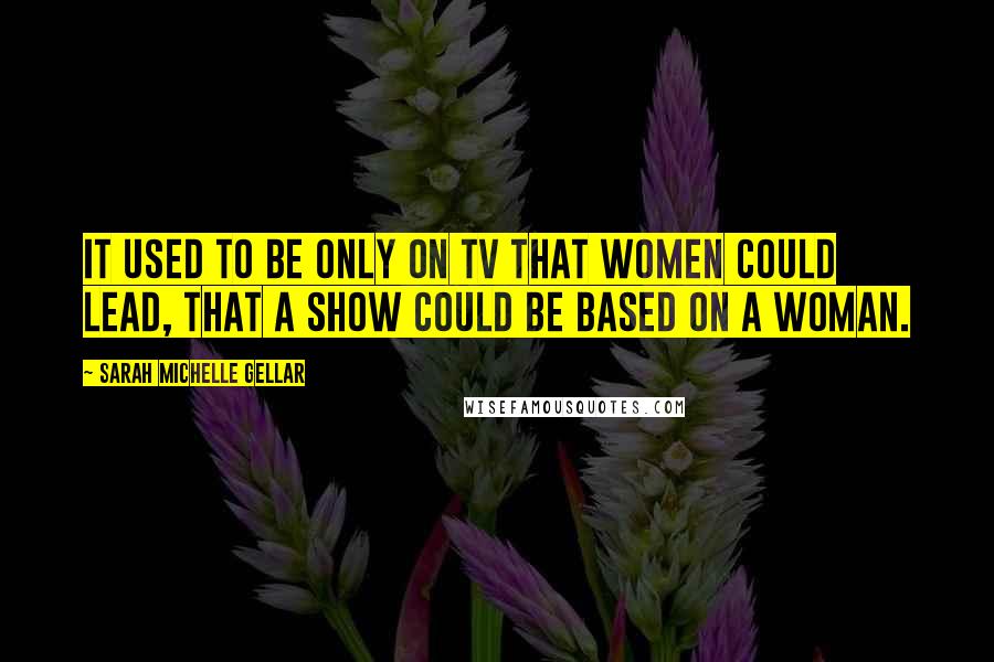 Sarah Michelle Gellar Quotes: It used to be only on TV that women could lead, that a show could be based on a woman.