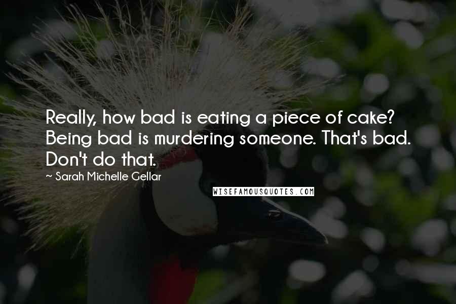 Sarah Michelle Gellar Quotes: Really, how bad is eating a piece of cake? Being bad is murdering someone. That's bad. Don't do that.