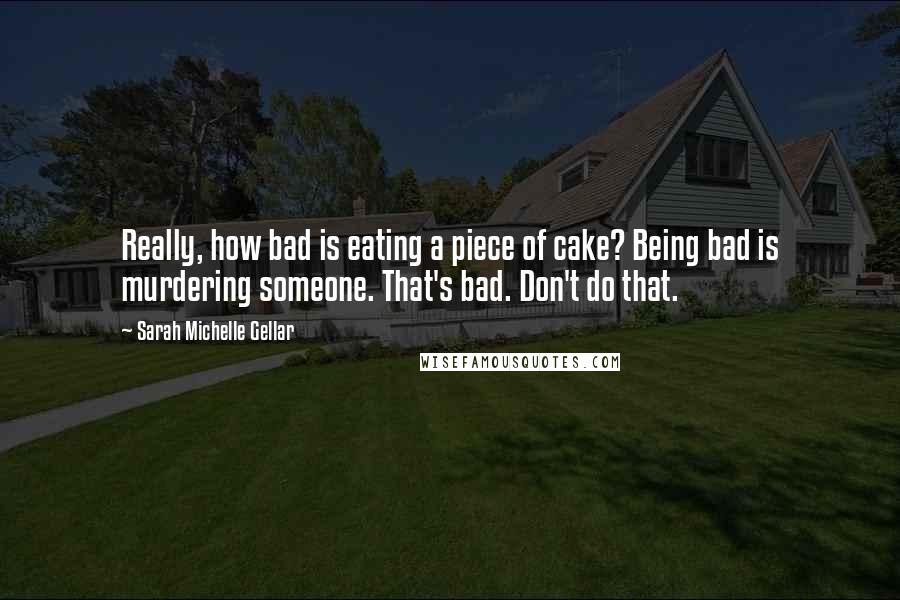 Sarah Michelle Gellar Quotes: Really, how bad is eating a piece of cake? Being bad is murdering someone. That's bad. Don't do that.