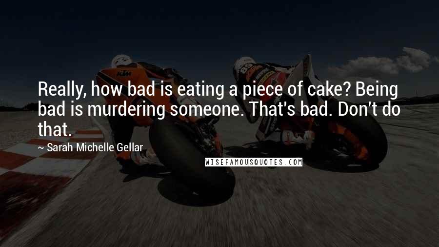 Sarah Michelle Gellar Quotes: Really, how bad is eating a piece of cake? Being bad is murdering someone. That's bad. Don't do that.