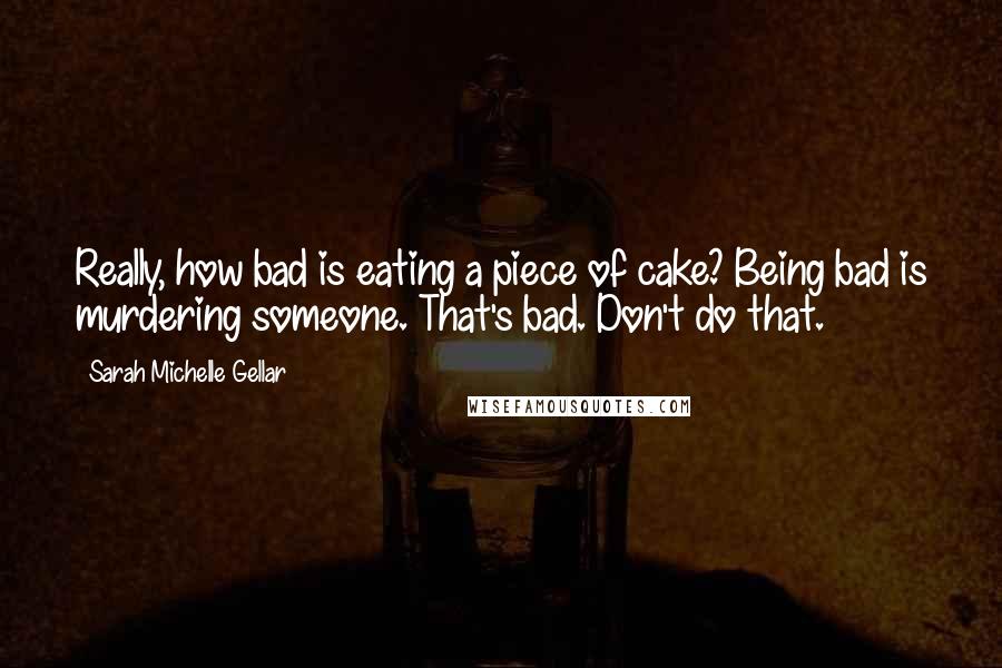 Sarah Michelle Gellar Quotes: Really, how bad is eating a piece of cake? Being bad is murdering someone. That's bad. Don't do that.