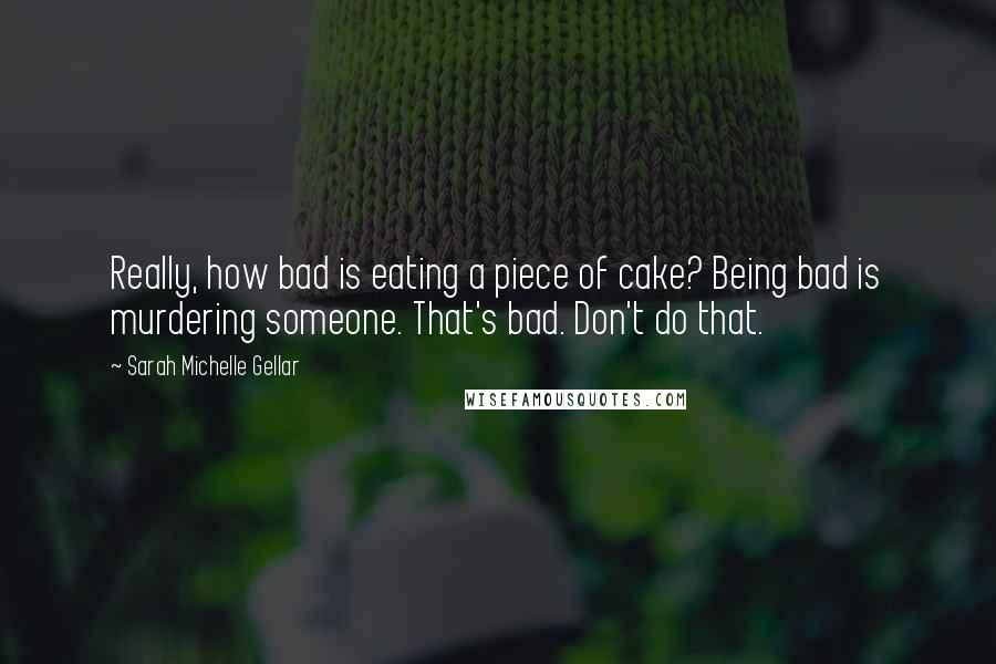 Sarah Michelle Gellar Quotes: Really, how bad is eating a piece of cake? Being bad is murdering someone. That's bad. Don't do that.