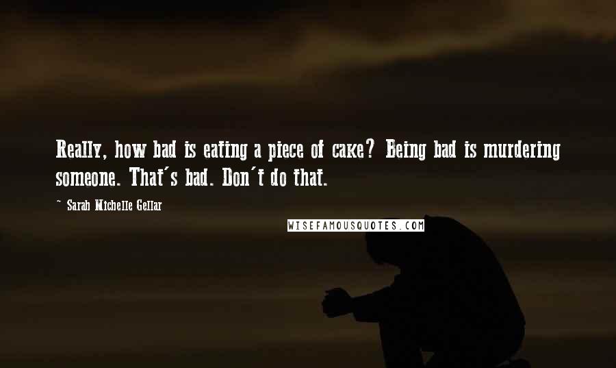 Sarah Michelle Gellar Quotes: Really, how bad is eating a piece of cake? Being bad is murdering someone. That's bad. Don't do that.