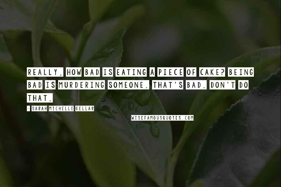 Sarah Michelle Gellar Quotes: Really, how bad is eating a piece of cake? Being bad is murdering someone. That's bad. Don't do that.