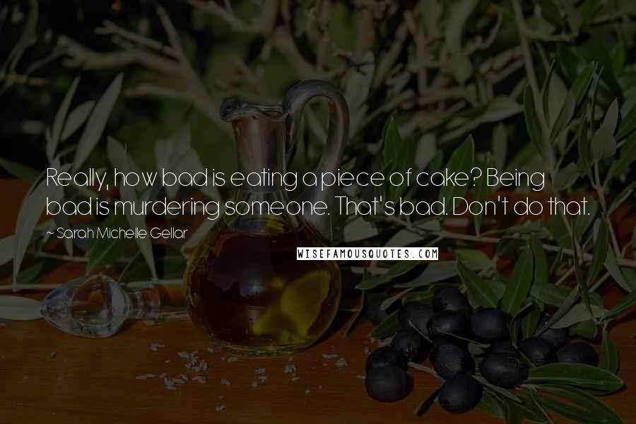 Sarah Michelle Gellar Quotes: Really, how bad is eating a piece of cake? Being bad is murdering someone. That's bad. Don't do that.