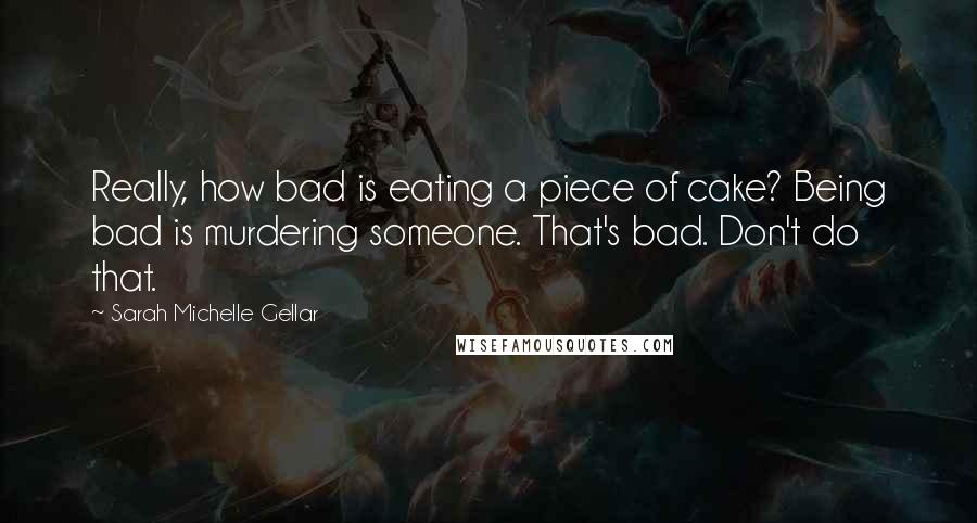 Sarah Michelle Gellar Quotes: Really, how bad is eating a piece of cake? Being bad is murdering someone. That's bad. Don't do that.