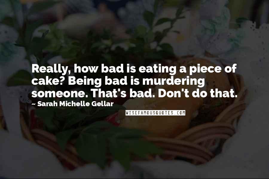 Sarah Michelle Gellar Quotes: Really, how bad is eating a piece of cake? Being bad is murdering someone. That's bad. Don't do that.