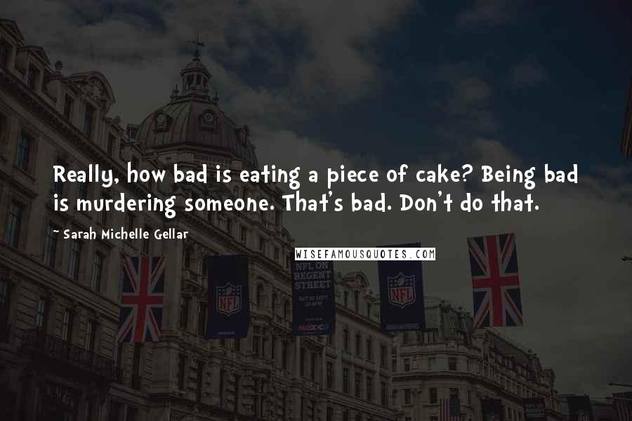 Sarah Michelle Gellar Quotes: Really, how bad is eating a piece of cake? Being bad is murdering someone. That's bad. Don't do that.