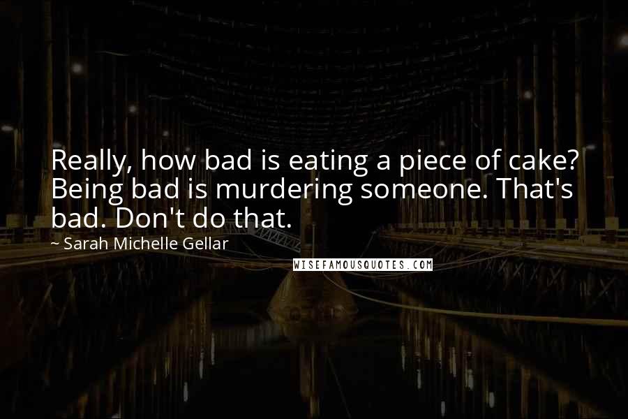 Sarah Michelle Gellar Quotes: Really, how bad is eating a piece of cake? Being bad is murdering someone. That's bad. Don't do that.