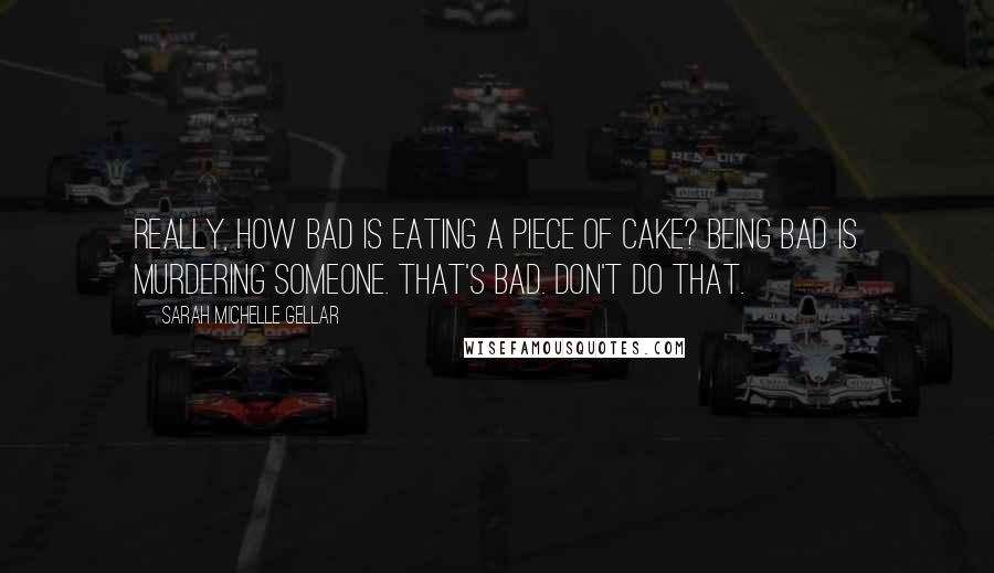 Sarah Michelle Gellar Quotes: Really, how bad is eating a piece of cake? Being bad is murdering someone. That's bad. Don't do that.