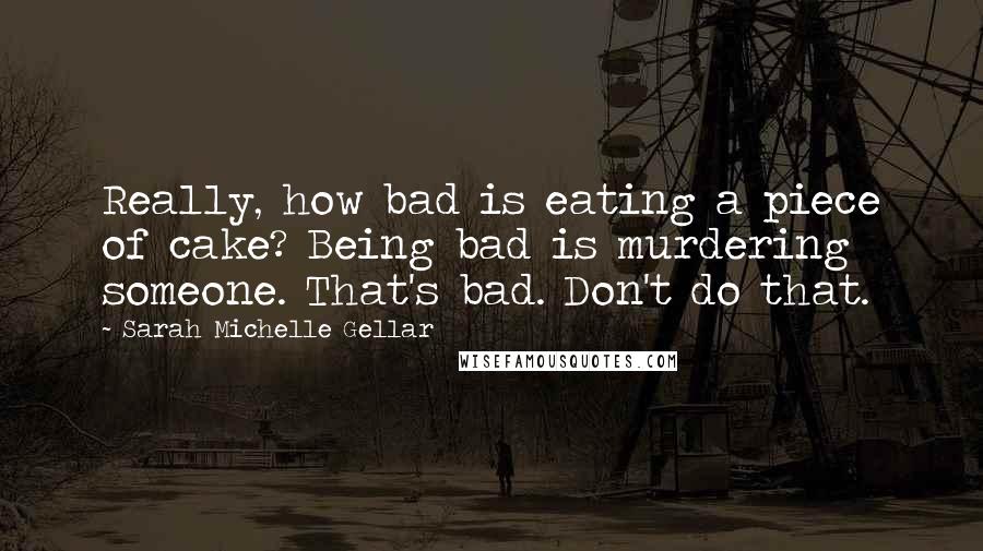 Sarah Michelle Gellar Quotes: Really, how bad is eating a piece of cake? Being bad is murdering someone. That's bad. Don't do that.