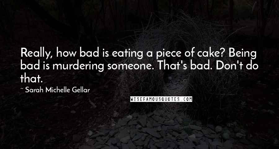 Sarah Michelle Gellar Quotes: Really, how bad is eating a piece of cake? Being bad is murdering someone. That's bad. Don't do that.