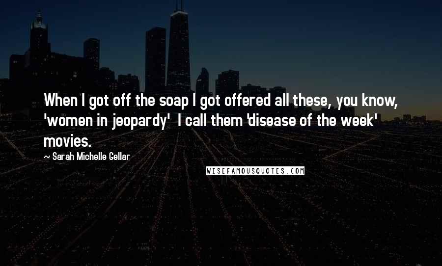 Sarah Michelle Gellar Quotes: When I got off the soap I got offered all these, you know, 'women in jeopardy' I call them 'disease of the week' movies.