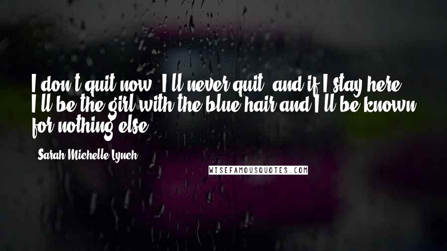 Sarah Michelle Lynch Quotes: I don't quit now, I'll never quit, and if I stay here, I'll be the girl with the blue hair and I'll be known for nothing else.