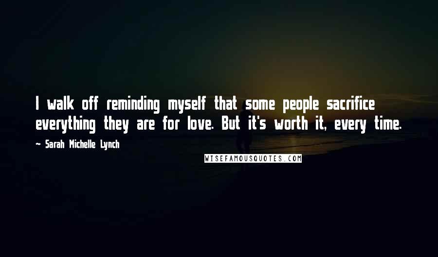 Sarah Michelle Lynch Quotes: I walk off reminding myself that some people sacrifice everything they are for love. But it's worth it, every time.
