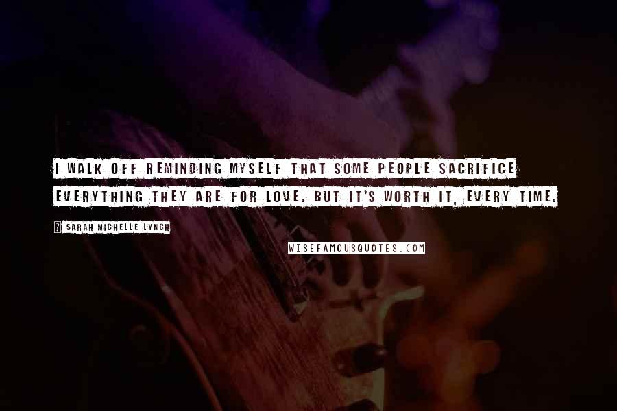Sarah Michelle Lynch Quotes: I walk off reminding myself that some people sacrifice everything they are for love. But it's worth it, every time.