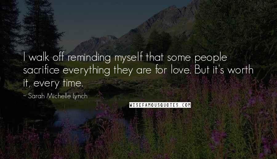 Sarah Michelle Lynch Quotes: I walk off reminding myself that some people sacrifice everything they are for love. But it's worth it, every time.
