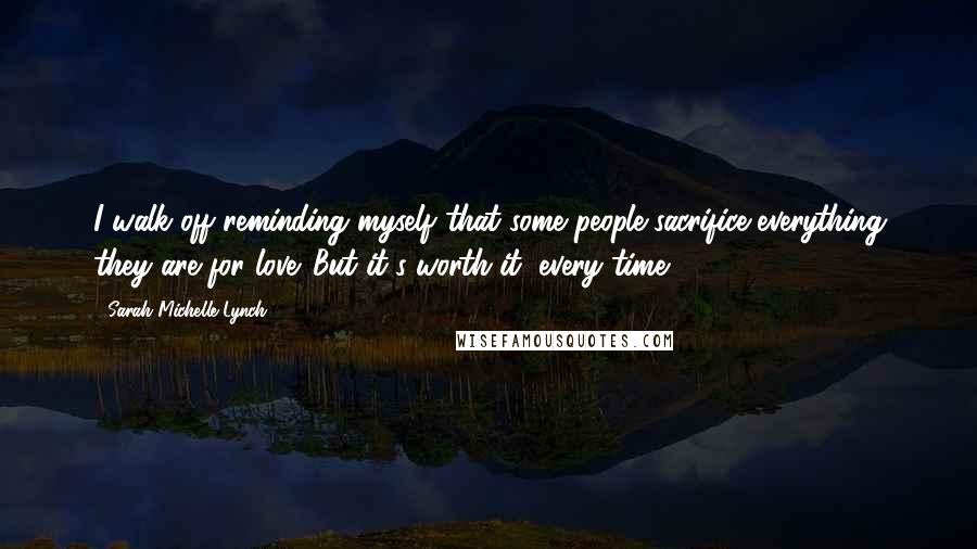 Sarah Michelle Lynch Quotes: I walk off reminding myself that some people sacrifice everything they are for love. But it's worth it, every time.