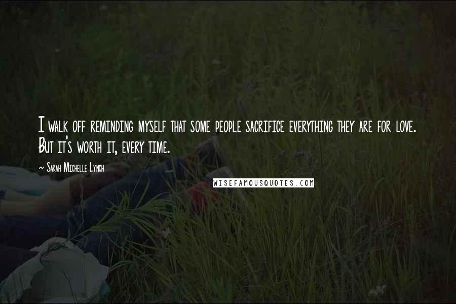 Sarah Michelle Lynch Quotes: I walk off reminding myself that some people sacrifice everything they are for love. But it's worth it, every time.