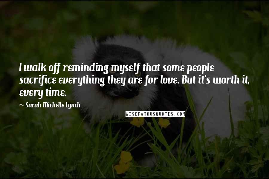 Sarah Michelle Lynch Quotes: I walk off reminding myself that some people sacrifice everything they are for love. But it's worth it, every time.