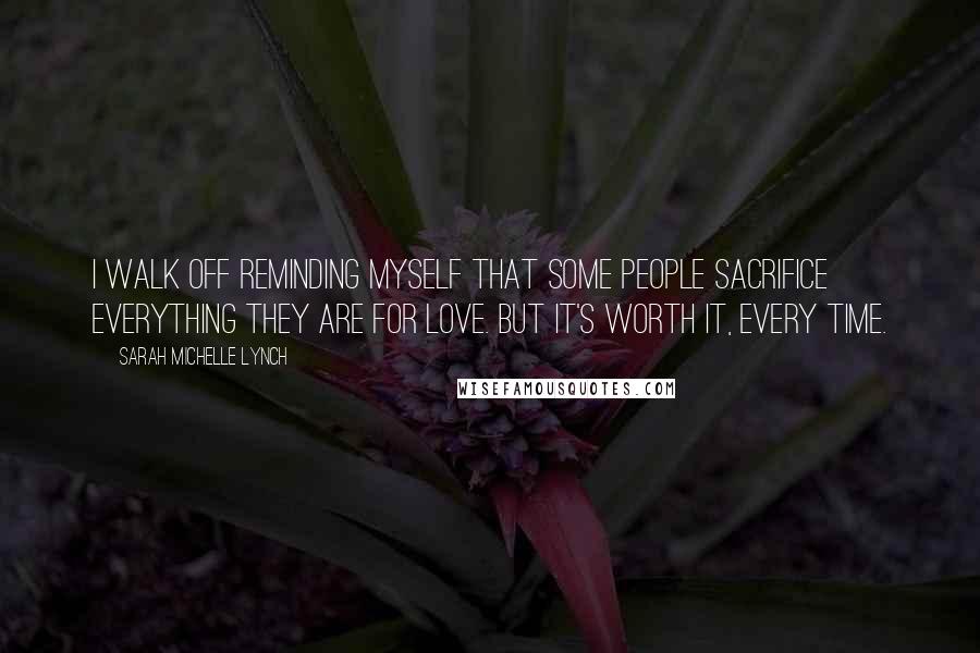 Sarah Michelle Lynch Quotes: I walk off reminding myself that some people sacrifice everything they are for love. But it's worth it, every time.