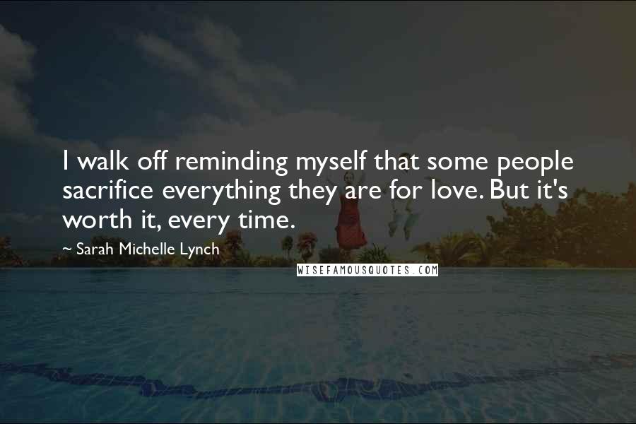 Sarah Michelle Lynch Quotes: I walk off reminding myself that some people sacrifice everything they are for love. But it's worth it, every time.