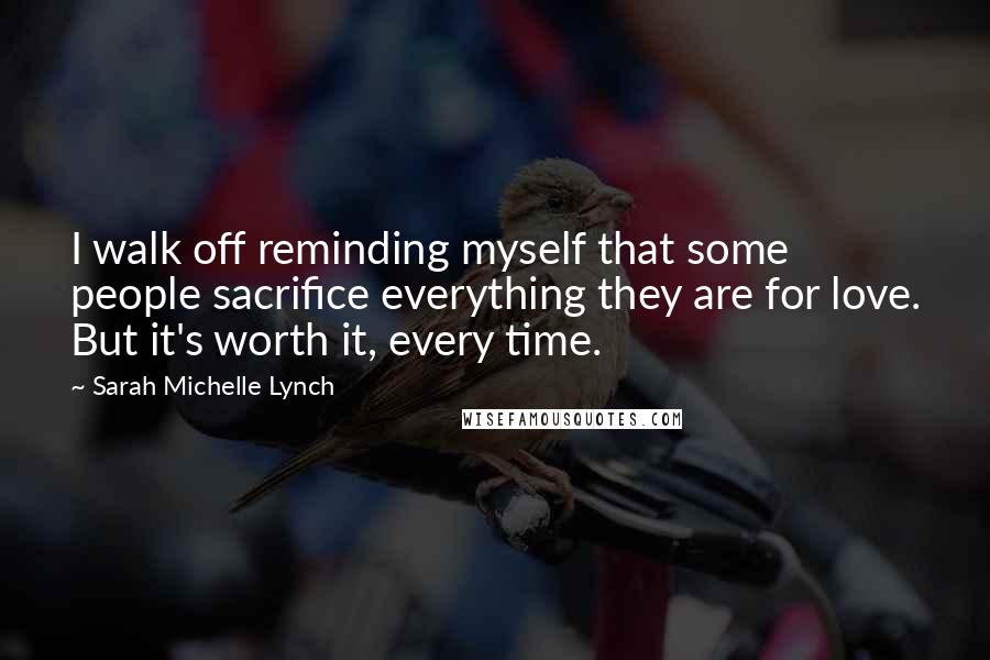 Sarah Michelle Lynch Quotes: I walk off reminding myself that some people sacrifice everything they are for love. But it's worth it, every time.