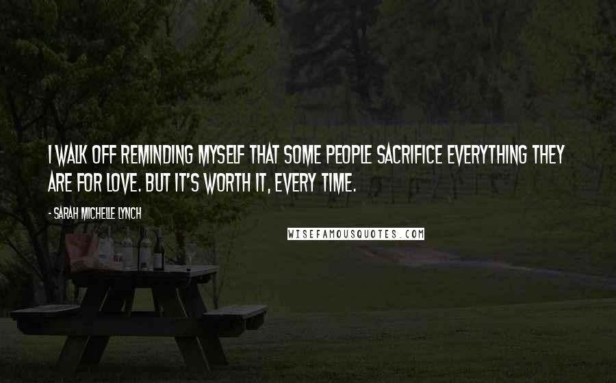Sarah Michelle Lynch Quotes: I walk off reminding myself that some people sacrifice everything they are for love. But it's worth it, every time.