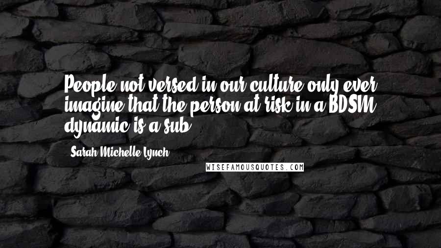 Sarah Michelle Lynch Quotes: People not versed in our culture only ever imagine that the person at risk in a BDSM dynamic is a sub.