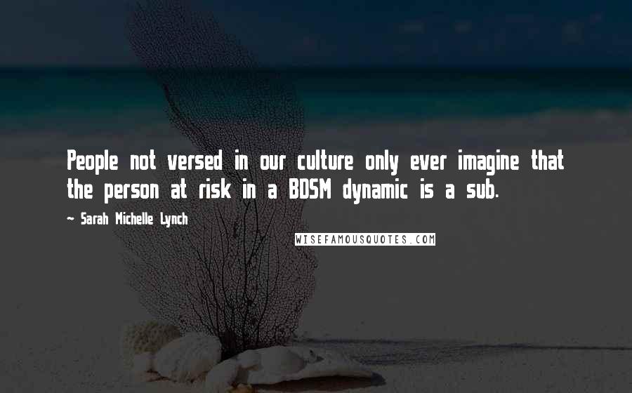 Sarah Michelle Lynch Quotes: People not versed in our culture only ever imagine that the person at risk in a BDSM dynamic is a sub.