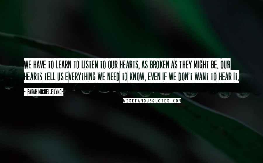 Sarah Michelle Lynch Quotes: We have to learn to listen to our hearts, as broken as they might be. Our hearts tell us everything we need to know, even if we don't want to hear it.