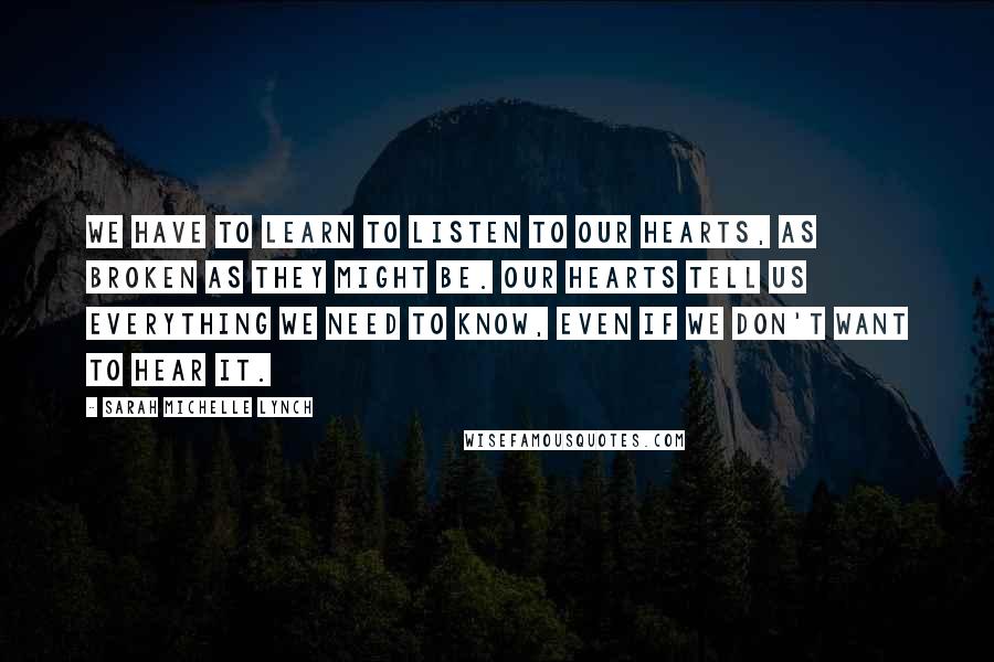 Sarah Michelle Lynch Quotes: We have to learn to listen to our hearts, as broken as they might be. Our hearts tell us everything we need to know, even if we don't want to hear it.