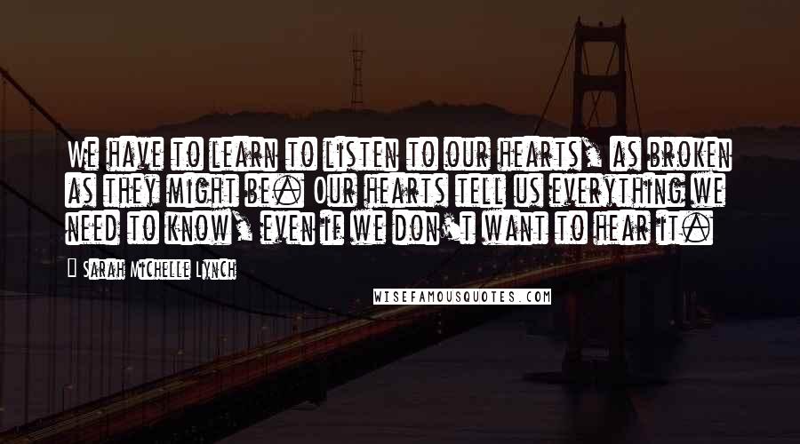 Sarah Michelle Lynch Quotes: We have to learn to listen to our hearts, as broken as they might be. Our hearts tell us everything we need to know, even if we don't want to hear it.