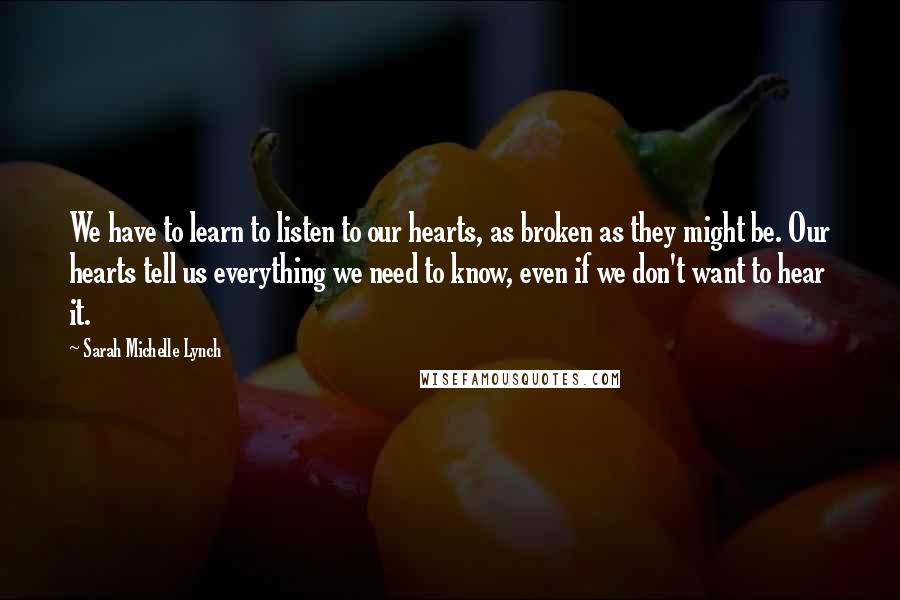 Sarah Michelle Lynch Quotes: We have to learn to listen to our hearts, as broken as they might be. Our hearts tell us everything we need to know, even if we don't want to hear it.