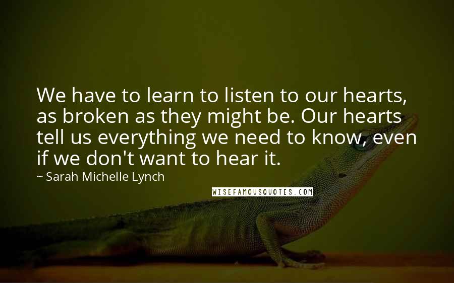 Sarah Michelle Lynch Quotes: We have to learn to listen to our hearts, as broken as they might be. Our hearts tell us everything we need to know, even if we don't want to hear it.