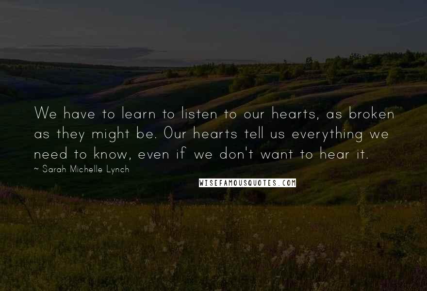 Sarah Michelle Lynch Quotes: We have to learn to listen to our hearts, as broken as they might be. Our hearts tell us everything we need to know, even if we don't want to hear it.