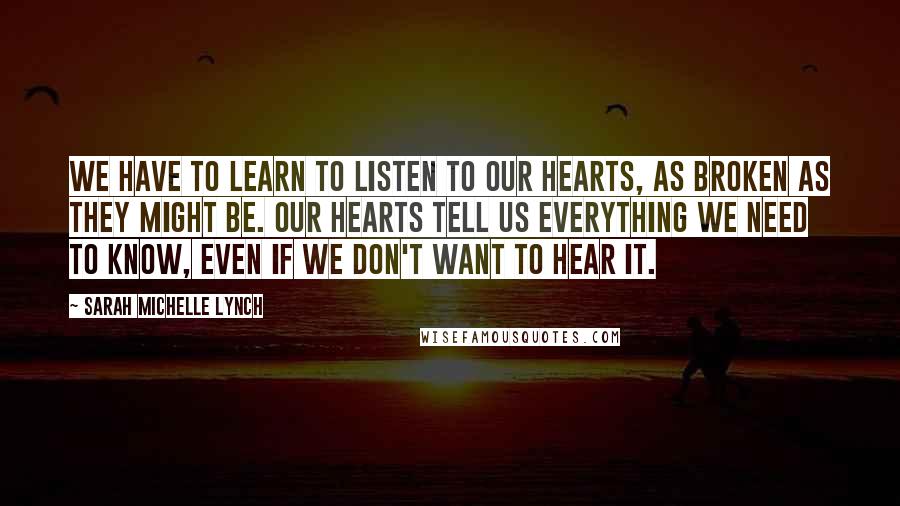 Sarah Michelle Lynch Quotes: We have to learn to listen to our hearts, as broken as they might be. Our hearts tell us everything we need to know, even if we don't want to hear it.