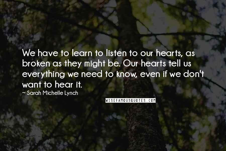 Sarah Michelle Lynch Quotes: We have to learn to listen to our hearts, as broken as they might be. Our hearts tell us everything we need to know, even if we don't want to hear it.