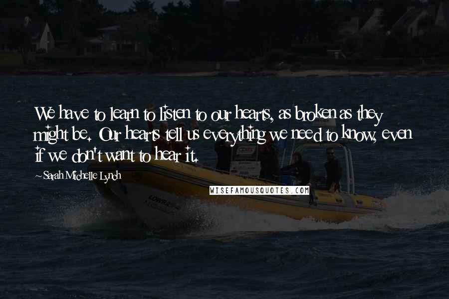 Sarah Michelle Lynch Quotes: We have to learn to listen to our hearts, as broken as they might be. Our hearts tell us everything we need to know, even if we don't want to hear it.