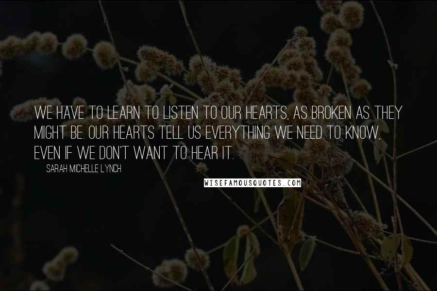Sarah Michelle Lynch Quotes: We have to learn to listen to our hearts, as broken as they might be. Our hearts tell us everything we need to know, even if we don't want to hear it.