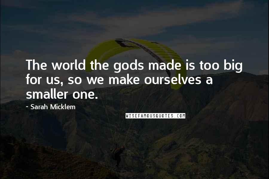 Sarah Micklem Quotes: The world the gods made is too big for us, so we make ourselves a smaller one.