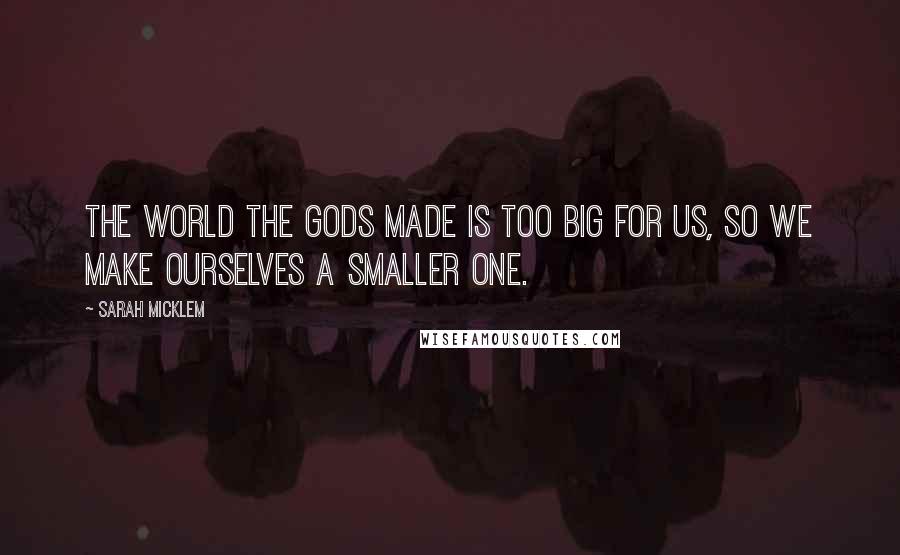 Sarah Micklem Quotes: The world the gods made is too big for us, so we make ourselves a smaller one.