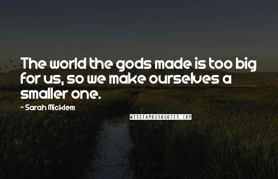 Sarah Micklem Quotes: The world the gods made is too big for us, so we make ourselves a smaller one.