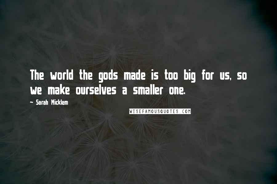 Sarah Micklem Quotes: The world the gods made is too big for us, so we make ourselves a smaller one.